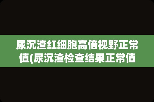 尿沉渣红细胞高倍视野正常值(尿沉渣检查结果正常值)