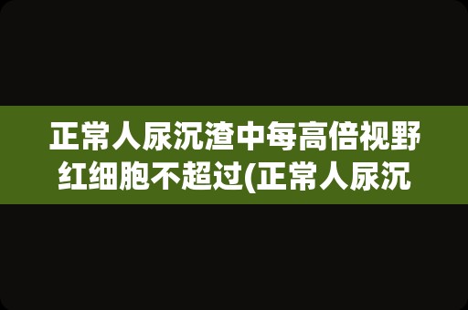 正常人尿沉渣中每高倍视野红细胞不超过(正常人尿沉渣报告单)