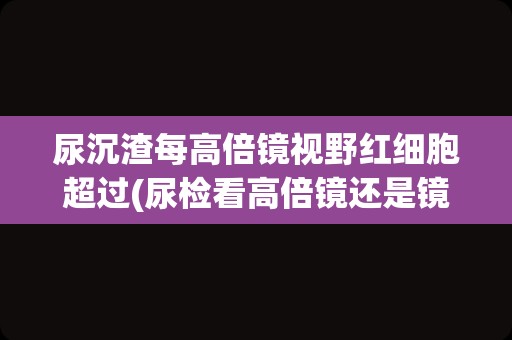 尿沉渣每高倍镜视野红细胞超过(尿检看高倍镜还是镜检红细胞)