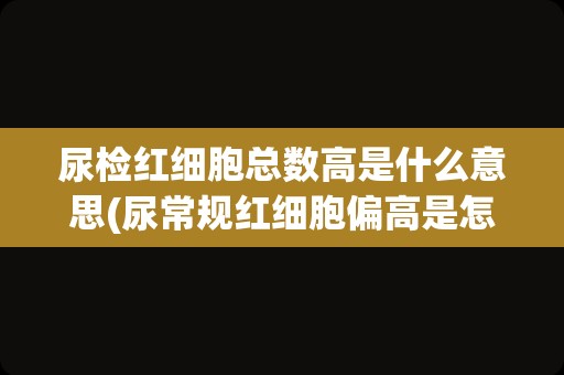 尿检红细胞总数高是什么意思(尿常规红细胞偏高是怎么回事)