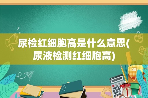 尿检红细胞高是什么意思(尿液检测红细胞高)