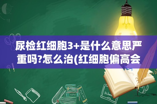 尿检红细胞3+是什么意思严重吗?怎么治(红细胞偏高会得什么病)