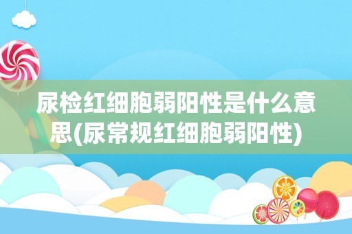 尿检红细胞弱阳性是什么意思(尿常规红细胞弱阳性)