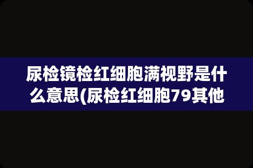 尿检镜检红细胞满视野是什么意思(尿检红细胞79其他正常)