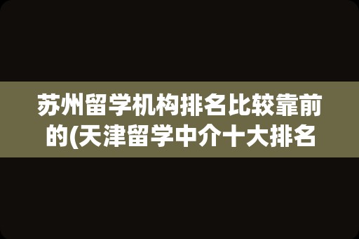 苏州留学机构排名比较靠前的(天津留学中介十大排名)