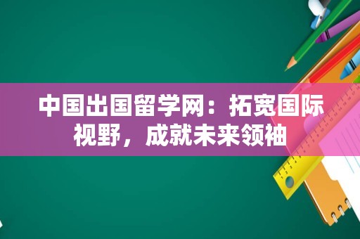 中国出国留学网：拓宽国际视野，成就未来领袖