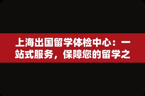 上海出国留学体检中心：一站式服务，保障您的留学之路