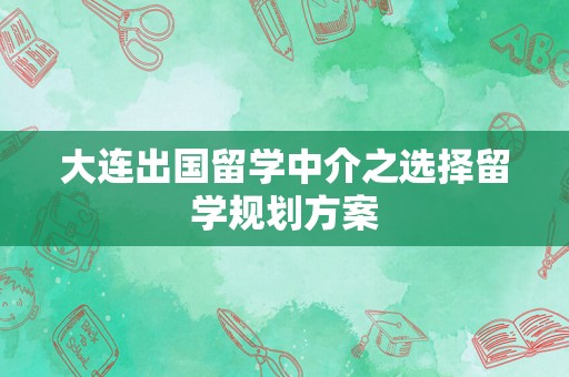 大连出国留学中介之选择留学规划方案