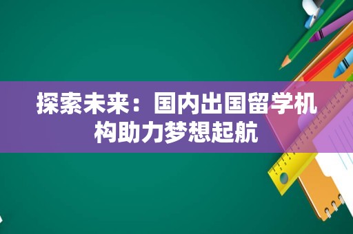 探索未来：国内出国留学机构助力梦想起航