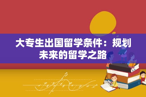 大专生出国留学条件：规划未来的留学之路