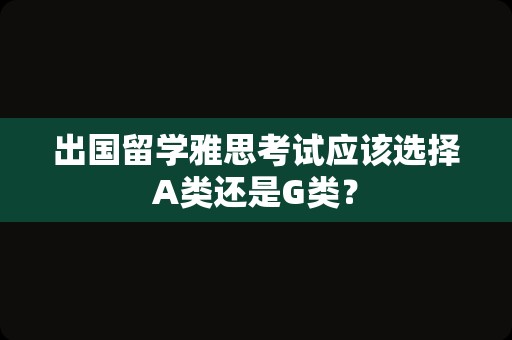 出国留学雅思考试应该选择A类还是G类？