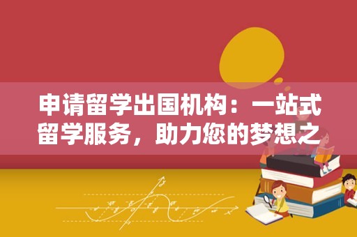 申请留学出国机构：一站式留学服务，助力您的梦想之旅