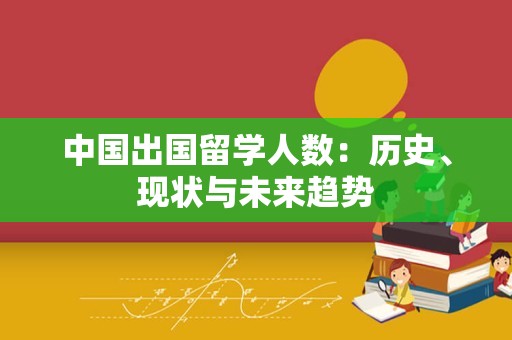 中国出国留学人数：历史、现状与未来趋势