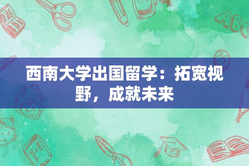 西南大学出国留学：拓宽视野，成就未来