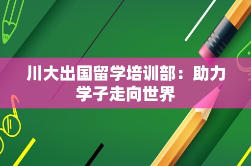 川大出国留学培训部：助力学子走向世界