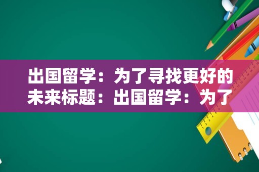 出国留学：为了寻找更好的未来标题：出国留学：为了寻找更好的未来出国留学是一个改变人生的重要决定，它不仅仅是为了获得一张文凭或是一段美好的经历。出国留学是为了寻找更好的未来，为了拓展自己的视野，为了更好地了解世界，为了在未来的职业生涯中获得更多的机会和优势。出国留学可以让你接触到不同的文化、教育体系和思维方式，这些经历可以帮助你更好地适应不同的环境，提高自己的综合素质和竞争力。此外，出国留学还可以让你结交来自不同背景的朋友，建立人脉关系，为未来的职业生涯打下坚实的基础。总之，出国留学是一个充满挑战