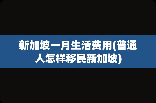 新加坡一月生活费用(普通人怎样移民新加坡)