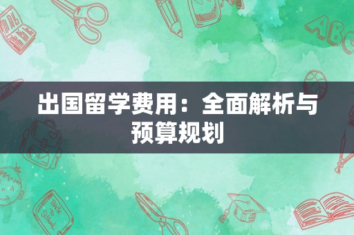 出国留学费用：全面解析与预算规划