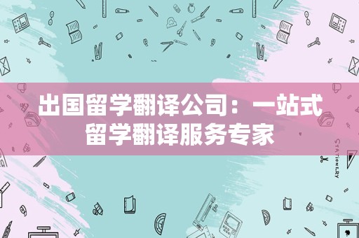 出国留学翻译公司：一站式留学翻译服务专家