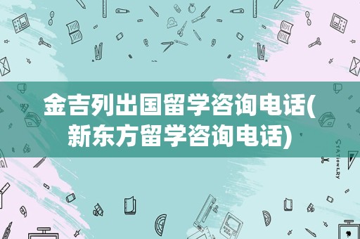 金吉列出国留学咨询电话(新东方留学咨询电话)