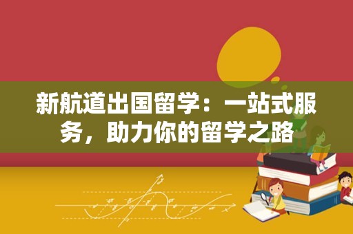 新航道出国留学：一站式服务，助力你的留学之路