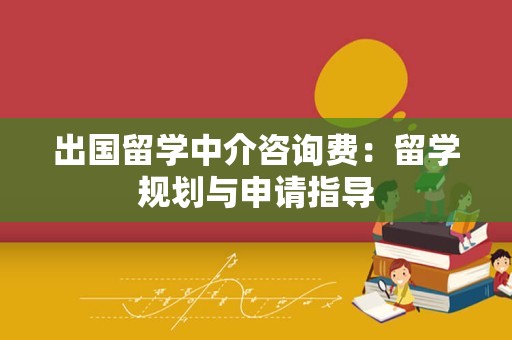 出国留学中介咨询费：留学规划与申请指导