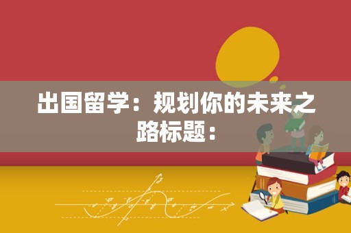 出国留学：规划你的未来之路标题：