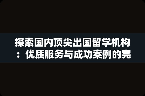 探索国内顶尖出国留学机构：优质服务与成功案例的完美结合