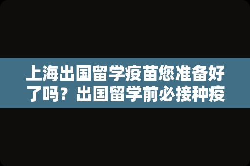 上海出国留学疫苗您准备好了吗？出国留学前必接种疫苗