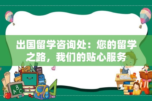 出国留学咨询处：您的留学之路，我们的贴心服务