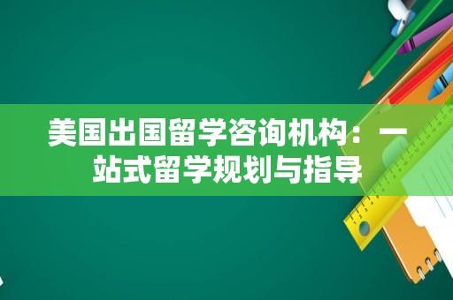 美国出国留学咨询机构：一站式留学规划与指导