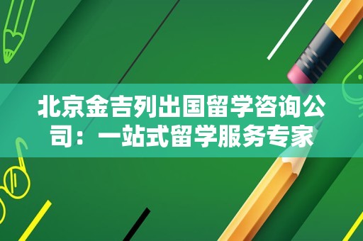 北京金吉列出国留学咨询公司：一站式留学服务专家