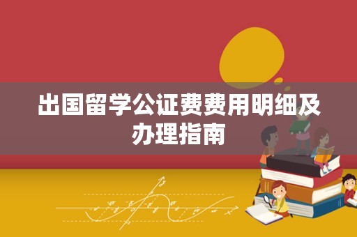 出国留学公证费费用明细及办理指南