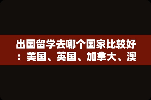 出国留学去哪个国家比较好：美国、英国、加拿大、澳大利亚等国家都是不错的选择