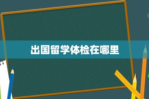 出国留学体检在哪里