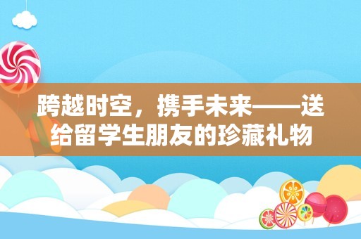 跨越时空，携手未来——送给留学生朋友的珍藏礼物