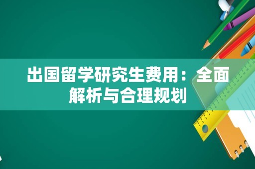 出国留学研究生费用：全面解析与合理规划