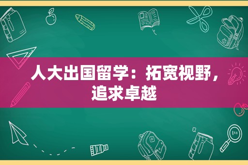 人大出国留学：拓宽视野，追求卓越