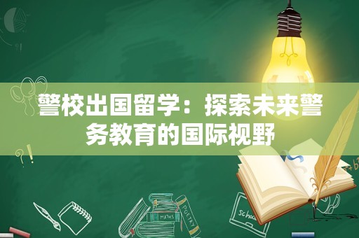 警校出国留学：探索未来警务教育的国际视野