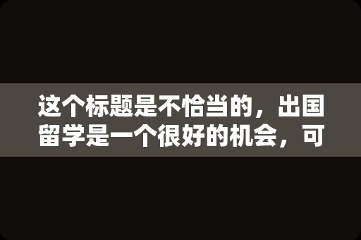 这个标题是不恰当的，出国留学是一个很好的机会，可以让你开阔眼界、增长知识、提高自己的能力和素质。