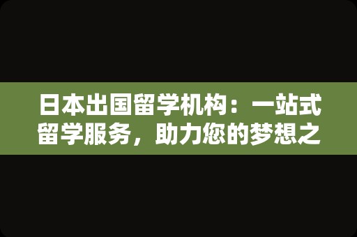 日本出国留学机构：一站式留学服务，助力您的梦想之旅