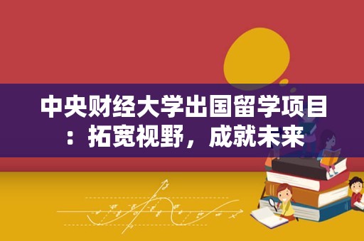 中央财经大学出国留学项目：拓宽视野，成就未来