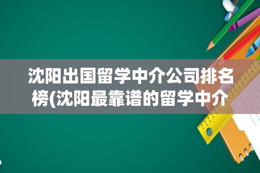 沈阳出国留学中介公司排名榜(沈阳最靠谱的留学中介)