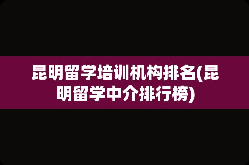 昆明留学培训机构排名(昆明留学中介排行榜)