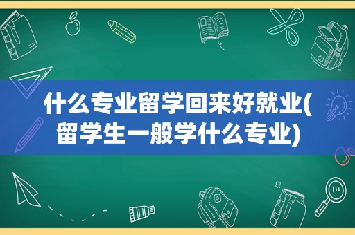 什么专业留学回来好就业(留学生一般学什么专业)