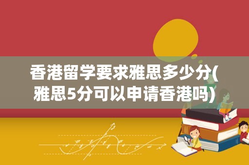 香港留学要求雅思多少分(雅思5分可以申请香港吗)