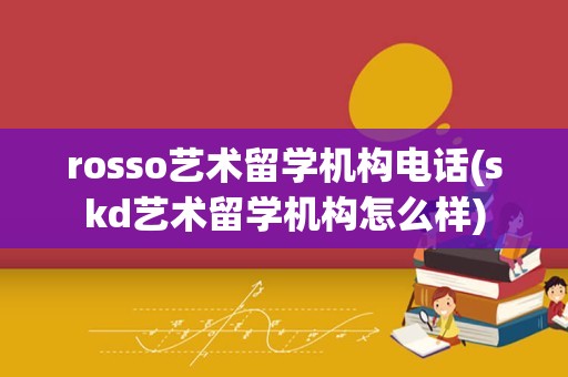 rosso艺术留学机构电话(skd艺术留学机构怎么样)