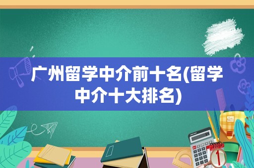 广州留学中介前十名(留学中介十大排名)