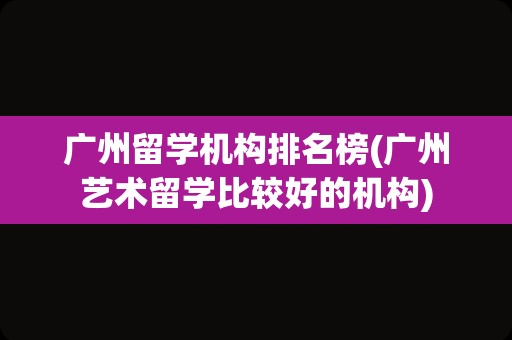 广州留学机构排名榜(广州艺术留学比较好的机构)