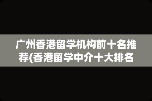 广州香港留学机构前十名推荐(香港留学中介十大排名)